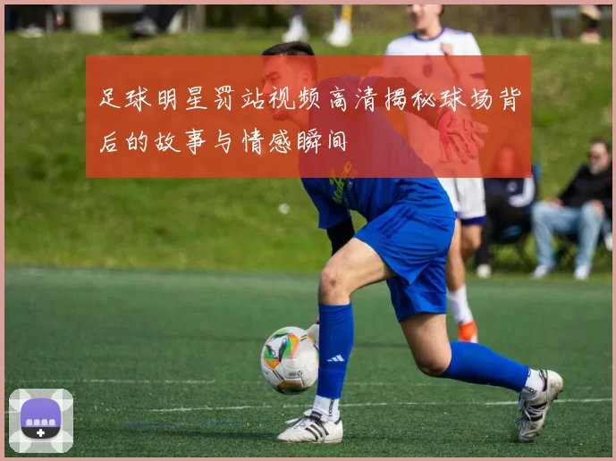 足球明星罚站视频高清揭秘球场背后的故事与情感瞬间