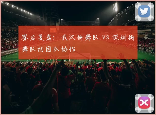 赛后复盘：武汉街舞队 vs 深圳街舞队的团队协作