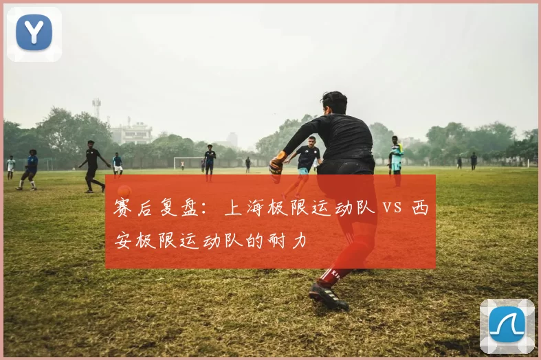 赛后复盘：上海极限运动队 vs 西安极限运动队的耐力