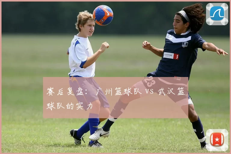 赛后复盘：广州篮球队 vs 武汉篮球队的实力