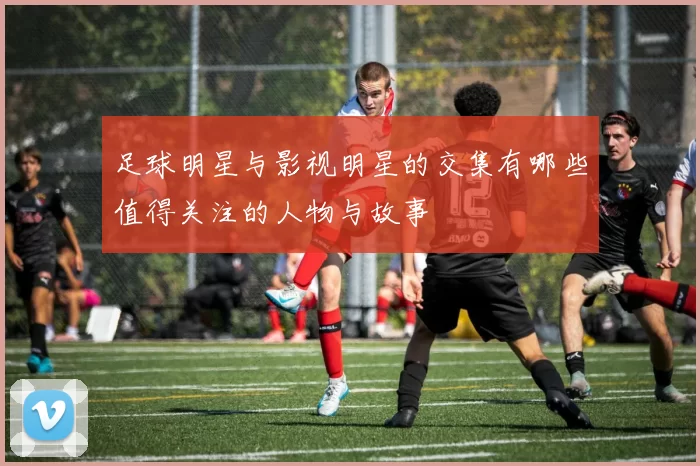 足球明星与影视明星的交集有哪些值得关注的人物与故事