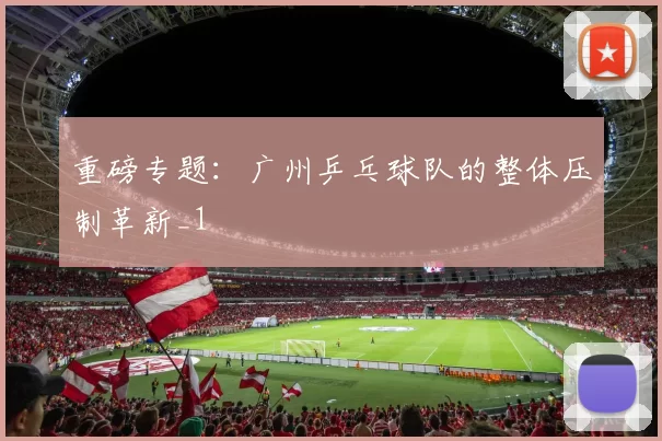 重磅专题：广州乒乓球队的整体压制革新_1