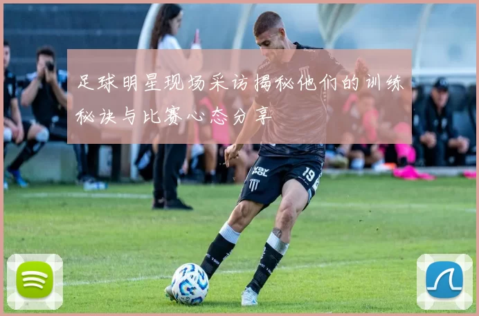 足球明星现场采访揭秘他们的训练秘诀与比赛心态分享