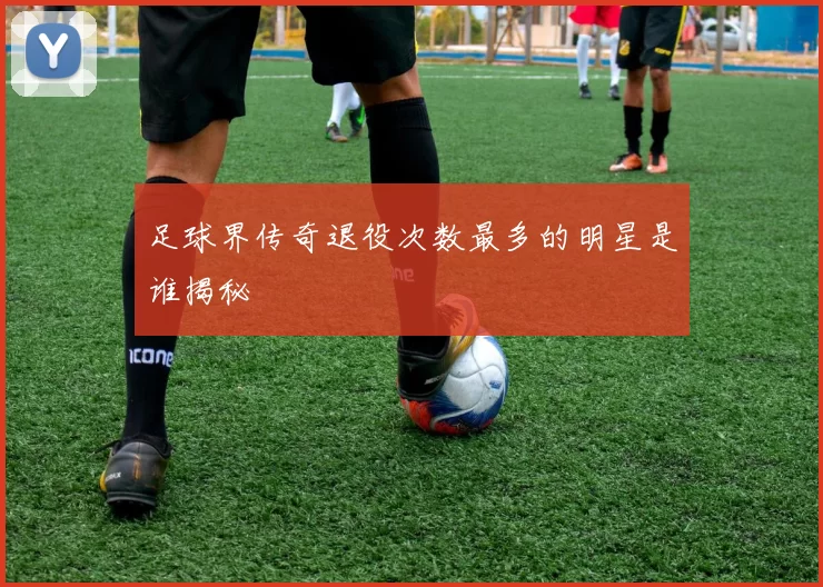 足球界传奇退役次数最多的明星是谁揭秘