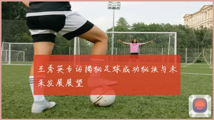 王秀英专访揭秘足球成功秘诀与未来发展展望