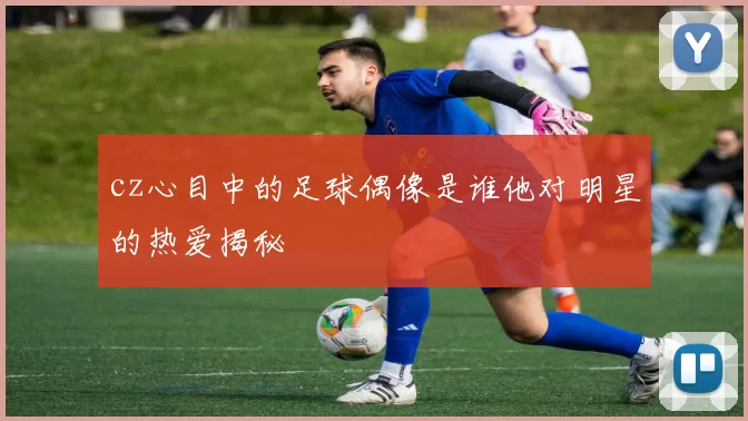 cz心目中的足球偶像是谁他对明星的热爱揭秘
